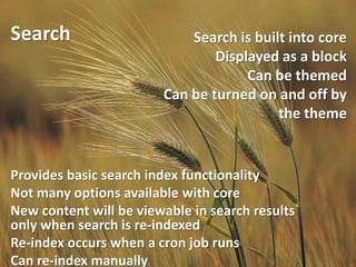 Search                      Search is built into core
                                Displayed as a block
                                     Can be themed
                        Can be turned on and off by
                                          the theme


Provides basic search index functionality
Not many options available with core
New content will be viewable in search results
only when search is re-indexed
Re-index occurs when a cron job runs
Can re-index manually
 