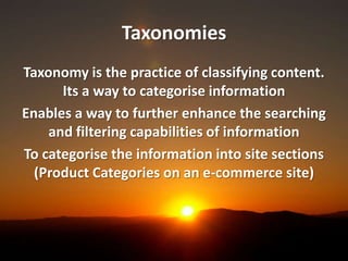 Taxonomies
Taxonomy is the practice of classifying content.
      Its a way to categorise information
Enables a way to further enhance the searching
    and filtering capabilities of information
To categorise the information into site sections
  (Product Categories on an e-commerce site)
 