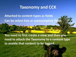 Taxonomy and CCK
Attached to content types as fields
Can be select lists or autocomplete fields



You need to first create a view and then you
need to attach the Taxonomy to a content type
to enable that content to be tagged.
 