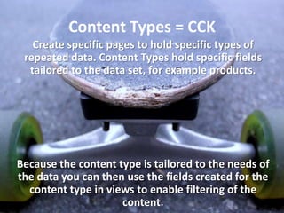 Content Types = CCK
   Create specific pages to hold specific types of
 repeated data. Content Types hold specific fields
  tailored to the data set, for example products.




Because the content type is tailored to the needs of
the data you can then use the fields created for the
  content type in views to enable filtering of the
                     content.
 