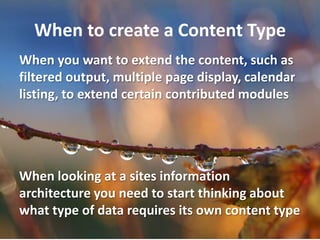 When to create a Content Type
When you want to extend the content, such as
filtered output, multiple page display, calendar
listing, to extend certain contributed modules




When looking at a sites information
architecture you need to start thinking about
what type of data requires its own content type
 
