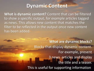 Dynamic Content
What is dynamic content? Content that can be filtered
to show a specific output, for example articles tagged
as news. This allows new content that matches the
filter to be reflected in the output once new content
has been added.

                              What are dynamic blocks?
                  Blocks that display dynamic content.
                                   For example, present
                             3 news articles and display
                                   the title and a teaser.
              This is useful for supporting information.
 