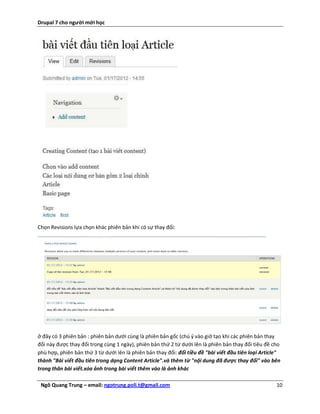 Drupal 7 cho người mới học




Chọn Revisions lựa chọn khác phiên bản khi có sự thay đổi:




ở đây có 3 phiên bản : phiên bản dưới cùng là phiên bản gốc (chú ý vào giờ tạo khi các phiên bản thay
đổi này được thay đổi trong cùng 1 ngày), phiên bản thứ 2 từ dưới lên là phiên bản thay đổi tiêu đề cho
phù hợp, phiên bản thứ 3 từ dưới lên là phiên bản thay đổi: đổi tiều đề "bài viết đầu tiên loại Article"
thành "Bài viết đầu tiên trong dạng Content Article".và thêm từ "nội dung đã được thay đổi" vào bên
trong thân bài viết.xóa ảnh trong bài viết thêm vào là ảnh khác

 Ngô Quang Trung – email: ngotrung.poli.t@gmail.com                                                   10
 