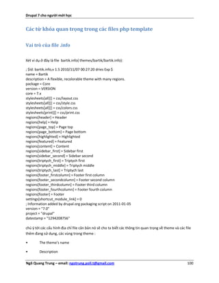 Drupal 7 cho người mới học


Các từ khóa quan trọng trong các files php template

Vai trò của file .info

Xét ví dụ ở đây là file bartik.info( themes/bartik/bartik.info):

; $Id: bartik.info,v 1.5 2010/11/07 00:27:20 dries Exp $
name = Bartik
description = A flexible, recolorable theme with many regions.
package = Core
version = VERSION
core = 7.x
stylesheets[all][] = css/layout.css
stylesheets[all][] = css/style.css
stylesheets[all][] = css/colors.css
stylesheets[print][] = css/print.css
regions[header] = Header
regions[help] = Help
regions[page_top] = Page top
regions[page_bottom] = Page bottom
regions[highlighted] = Highlighted
regions[featured] = Featured
regions[content] = Content
regions[sidebar_first] = Sidebar first
regions[sidebar_second] = Sidebar second
regions[triptych_first] = Triptych first
regions[triptych_middle] = Triptych middle
regions[triptych_last] = Triptych last
regions[footer_firstcolumn] = Footer first column
regions[footer_secondcolumn] = Footer second column
regions[footer_thirdcolumn] = Footer third column
regions[footer_fourthcolumn] = Footer fourth column
regions[footer] = Footer
settings[shortcut_module_link] = 0
; Information added by drupal.org packaging script on 2011-01-05
version = "7.0"
project = "drupal"
datestamp = "1294208756"

chú ý tới các cấu hình địa chỉ file căn bản nó sẽ cho ta biết các thông tin quan trọng về theme và các file
thêm đang sử dụng, các vùng trong theme :

•        The theme's name

•        Description

Ngô Quang Trung – email: ngotrung.poli.t@gmail.com                                                      100
 