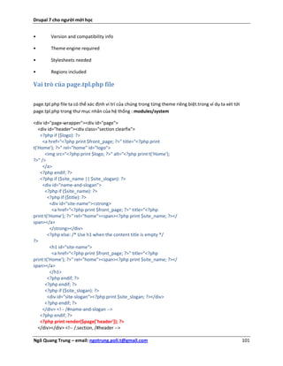 Drupal 7 cho người mới học


•       Version and compatibility info

•       Theme engine required

•       Stylesheets needed

•       Regions included

Vai trò của page.tpl.php file

page.tpl.php file ta có thể xác định ví trí của chúng trong từng theme riêng biệt.trong ví dụ ta xét tới
page.tpl.php trong thư mục nhân của hệ thống : modules/system

<div id="page-wrapper"><div id="page">
   <div id="header"><div class="section clearfix">
    <?php if ($logo): ?>
     <a href="<?php print $front_page; ?>" title="<?php print
t('Home'); ?>" rel="home" id="logo">
      <img src="<?php print $logo; ?>" alt="<?php print t('Home');
?>" />
     </a>
    <?php endif; ?>
    <?php if ($site_name || $site_slogan): ?>
     <div id="name-and-slogan">
      <?php if ($site_name): ?>
        <?php if ($title): ?>
         <div id="site-name"><strong>
          <a href="<?php print $front_page; ?>" title="<?php
print t('Home'); ?>" rel="home"><span><?php print $site_name; ?></
span></a>
         </strong></div>
        <?php else: /* Use h1 when the content title is empty */
?>
         <h1 id="site-name">
          <a href="<?php print $front_page; ?>" title="<?php
print t('Home'); ?>" rel="home"><span><?php print $site_name; ?></
span></a>
         </h1>
        <?php endif; ?>
      <?php endif; ?>
      <?php if ($site_slogan): ?>
        <div id="site-slogan"><?php print $site_slogan; ?></div>
      <?php endif; ?>
     </div> <!-- /#name-and-slogan -->
    <?php endif; ?>
    <?php print render($page['header']); ?>
   </div></div> <!-- /.section, /#header -->

Ngô Quang Trung – email: ngotrung.poli.t@gmail.com                                                         101
 