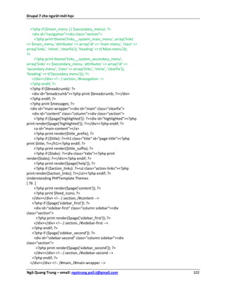 Drupal 7 cho người mới học


   <?php if ($main_menu || $secondary_menu): ?>
    <div id="navigation"><div class="section">
     <?php print theme('links__system_main_menu', array('links'
=> $main_menu, 'attributes' => array('id' => 'main-menu', 'class' =>
array('links', 'inline', 'clearfix')), 'heading' => t('Main menu')));
?>
     <?php print theme('links__system_secondary_menu',
array('links' => $secondary_menu, 'attributes' => array('id' =>
'secondary-menu', 'class' => array('links', 'inline', 'clearfix')),
'heading' => t('Secondary menu'))); ?>
    </div></div> <!-- /.section, /#navigation -->
   <?php endif; ?>
   <?php if ($breadcrumb): ?>
    <div id="breadcrumb"><?php print $breadcrumb; ?></div>
   <?php endif; ?>
   <?php print $messages; ?>
   <div id="main-wrapper"><div id="main" class="clearfix">
    <div id="content" class="column"><div class="section">
     <?php if ($page['highlighted']): ?><div id="highlighted"><?php
print render($page['highlighted']); ?></div><?php endif; ?>
     <a id="main-content"></a>
     <?php print render($title_prefix); ?>
     <?php if ($title): ?><h1 class="title" id="page-title"><?php
print $title; ?></h1><?php endif; ?>
     <?php print render($title_suffix); ?>
     <?php if ($tabs): ?><div class="tabs"><?php print
render($tabs); ?></div><?php endif; ?>
     <?php print render($page['help']); ?>
     <?php if ($action_links): ?><ul class="action-links"><?php
print render($action_links); ?></ul><?php endif; ?>
Understanding PHPTemplate Themes
[ 76 ]
     <?php print render($page['content']); ?>
     <?php print $feed_icons; ?>
    </div></div> <!-- /.section, /#content -->
    <?php if ($page['sidebar_first']): ?>
     <div id="sidebar-first" class="column sidebar"><div
class="section">
      <?php print render($page['sidebar_first']); ?>
     </div></div> <!-- /.section, /#sidebar-first -->
    <?php endif; ?>
    <?php if ($page['sidebar_second']): ?>
     <div id="sidebar-second" class="column sidebar"><div
class="section">
      <?php print render($page['sidebar_second']); ?>
     </div></div> <!-- /.section, /#sidebar-second -->
    <?php endif; ?>
   </div></div> <!-- /#main, /#main-wrapper -->

Ngô Quang Trung – email: ngotrung.poli.t@gmail.com                      102
 