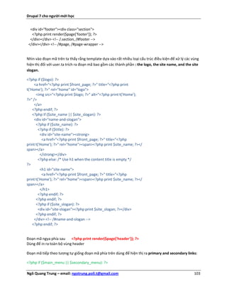Drupal 7 cho người mới học


  <div id="footer"><div class="section">
   <?php print render($page['footer']); ?>
  </div></div> <!-- /.section, /#footer -->
 </div></div> <!-- /#page, /#page-wrapper -->


Nhìn vào đoạn mã trên ta thấy rằng template dựa vào rất nhiều loại cấu trúc điều kiện để xử lý các vùng
hiện thị đối với user.ta trích ra đoạn mã bao gồm các thành phần : the logo, the site name, and the site
slogan.

<?php if ($logo): ?>
     <a href="<?php print $front_page; ?>" title="<?php print
t('Home'); ?>" rel="home" id="logo">
      <img src="<?php print $logo; ?>" alt="<?php print t('Home');
?>" />
     </a>
    <?php endif; ?>
    <?php if ($site_name || $site_slogan): ?>
     <div id="name-and-slogan">
      <?php if ($site_name): ?>
        <?php if ($title): ?>
         <div id="site-name"><strong>
          <a href="<?php print $front_page; ?>" title="<?php
print t('Home'); ?>" rel="home"><span><?php print $site_name; ?></
span></a>
         </strong></div>
        <?php else: /* Use h1 when the content title is empty */
?>
         <h1 id="site-name">
          <a href="<?php print $front_page; ?>" title="<?php
print t('Home'); ?>" rel="home"><span><?php print $site_name; ?></
span></a>
         </h1>
        <?php endif; ?>
      <?php endif; ?>
      <?php if ($site_slogan): ?>
        <div id="site-slogan"><?php print $site_slogan; ?></div>
      <?php endif; ?>
     </div> <!-- /#name-and-slogan -->
    <?php endif; ?>


Đoạn mã ngya phía sau     <?php print render($page['header']); ?>
Dùng để in ra toàn bộ vùng header

Đoạn mã tiếp theo tương tự giống đoạn mã phía trên dùng để hiện thị ra primary and secondary links:

<?php if ($main_menu || $secondary_menu): ?>

Ngô Quang Trung – email: ngotrung.poli.t@gmail.com                                                   103
 