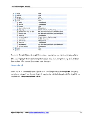 Drupal 7 cho người mới học




Theme này đơn giản hóa chỉ sử dụng 2 file template : page.tpl.php and maintenance-page.tpl.php

2 file này dùng để ghi đè lên các file template mặc định trong nhân.những file không có để ghi đè sẽ
được sử dụng giống như các file template trong nhân core

theme–Bartik


theme này thì có cách tiếp cận phức tạp hơn và nó nằm trong thư mục : themes/bartik .chú ý rằng
trong theme không chỉ bao gồm các file ghi đè page.tpl.php mà nó còn bao gồm các file dạng khác của
template như : template.php và các file css




Ngô Quang Trung – email: ngotrung.poli.t@gmail.com                                                     105
 
