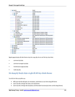 Drupal 7 cho người mới học




Ngoài page.tpl.php cẳn bản theme này còn cung cấp cho ta các file tùy chọn khác :

•       comment.tpl.php

•       comment-wrapper.tpl.php

•       maintenance-page.tpl.php

•       node.tpl.php

Sử dụng kỹ thuật chặn và ghi đề để tùy chỉnh theme

Ta sẽ đi tìm hiểu các phần sau:

       Mỗi quan hệ liên kết giữa các templates, stylesheets và các hàm dùng để theme
       Cách nào để có thể ghi đè styles and stylesheets
       Cách nào đẻ có thể ghi đè templates and themable functions(các hàm có khả năng theme)


Ngô Quang Trung – email: ngotrung.poli.t@gmail.com                                              106
 