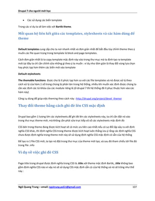 Drupal 7 cho người mới học


       Các sử dụng các biến template

Trong các ví dụ ta sẽ làm việc với Bartik theme.

Mỗi quan hệ liên kết giữa các templates, stylesheets và các hàm dùng để
theme


Default templates cung cấp cho ta nơi nhanh nhất và đơn giản nhất để bắt đầu tùy chỉnh theme theo ý
muốn.các file quan trọng trong template là block and page templates.

Cách đơn giản nhất là ta copy template mặc định này vào trong thư mục mà ta định tạo ra template
mới.tại đây ta chỉ cần chỉnh sửa những gì theo ý ta muốn : ví dụ như đơn giản là thay đổi vùng lựa chọn
hay phức tạp hơn thêm các biến mới vào template

Default stylesheets

The themable functions được cho là ít phức tạp hơn so với các file templates và nó được xử lý theo
cách xử lý của hàm.1 số trong chúng bị phân tán trong hệ thống, nhiều khi muốn xác định được chúng ta
cần xác định các từ khóa của các module riêng lẻ.(ở drupal 7 thì hệ thống đã ít phục thuộc hơn vào các
hàm này)

Công cụ dùng để giúp việc theming theo cách này : http://drupal.org/project/devel_themer

Thay đổi theme bằng cách ghì đè lên CSS mặc định

Drupal bao gồm 1 lượng lớn các stylesheets.để ghi đè lên các stylesheets này, ta chỉ cần đặt nó vào
trong thư mục theme mới, mà không cần phải sửa trực tiếp vô số các stylesheets mặc định đó

CSS bên trong theme đang được kích hoạt sẽ có mức ưu tiên cao nhất.nếu có sự đối lập xảy ra với định
nghĩa CSS khác, thì định nghĩa CSS trong theme được kích hoạt luôn thắng.lưu ý rằng các định nghĩa CSS
chưa được định nghĩa trong theme mới này sẽ sử dụng định nghĩa CSS mặc định có sẵn của hệ thống

Để tạo ra 1 file CSS mới, ta tạo nó đặt trong thư mục của theme mới tạo, và sau đó tham chiếu tới file đó
trong file .info

Ví dụ về việc ghi đè CSS

Page title trong drupal được định nghĩa trong CSS là .title.với theme mặc định Bartik, .title không bao
gồm định nghĩa CSS nào vì vậy nó sẽ sử dụng CSS mặc định sẵn có của hệ thống.và nó sẽ trông như thế
này :




Ngô Quang Trung – email: ngotrung.poli.t@gmail.com                                                    107
 