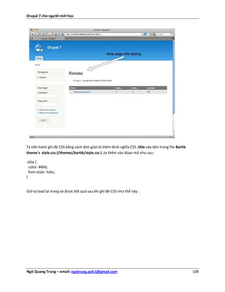Drupal 7 cho người mới học




Ta tiến hành ghi đè CSS bằng cách đơn giản là thêm định nghĩa CSS .title vào bên trong file Bartik
theme's style.css (/themes/bartik/style.css ) .ta thêm vào đoạn mã như sau :

.title {
  color: #666;
  font-style: italic;
}


Giờ ta load lại trang và được kết quả sau khi ghi đè CSS như thế này :




Ngô Quang Trung – email: ngotrung.poli.t@gmail.com                                                   108
 