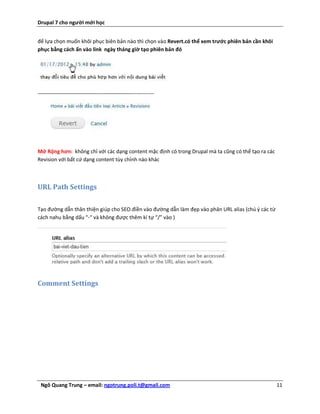 Drupal 7 cho người mới học


để lựa chọn muốn khôi phục biên bản nào thì chọn vào Revert.có thể xem trước phiên bản cần khôi
phục bằng cách ấn vào link ngày tháng giờ tạo phiên bản đó




Mở Rộng hơn: không chỉ với các dạng content mặc định có trong Drupal mà ta cũng có thể tạo ra các
Revision với bất cứ dạng content tùy chỉnh nào khác



URL Path Settings

Tạo đường dẫn thân thiện giúp cho SEO.điền vào đường dẫn làm đẹp vào phân URL alias (chú ý các từ
cách nahu bằng dấu “-“ và không được thêm kí tự “/” vào )




Comment Settings




 Ngô Quang Trung – email: ngotrung.poli.t@gmail.com                                                 11
 