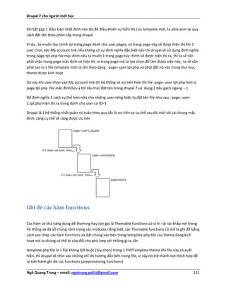 Drupal 7 cho người mới học


khi bắt gặp 1 điều kiện nhất định nào đó.để điều khiển sự hiển thị của template mới, ta phỉa xem lại quy
cách đặt tên theo phân cấp trong drupal

Ví dụ : ta muốn tùy chỉnh lại trang page dành cho user pages, và trang page này sẽ được hiện thị khi 1
user chọn vào My account link.nếu không có sự định nghĩa đặc biệt nào thì drupal sẽ sử dụng định nghĩa
trong page.tpl.php file mặc định.nếu ta muốn 1 trang page tùy chỉnh sẽ được hiện thị ra, thì ta sẽ cần
phải chặn trang page mặc định và hiện thị ra trang page mà ta lựa chọn.để làm được việc này , ta sẽ cần
phải tạo ra 1 file template mới có tên theo dạng : page--user.tpl.php và phải đặt nó vào trong thư mục
theme được kích hoạt

Do vậy khi user chọn vào My account link thì hệ thống sẽ ưu tiên hiện thị file page--user.tpl.php hơn là
page.tpl.php file mặc định(lưu ý tới cấu trúc đặt tên trong drupal 7 sử dụng 2 dấu gạch ngang -- )

Để định nghĩa 1 cách cụ thể hơn nữa cho những user riêng biệt, ta đặt tên file như sau : page--user-
1.tpl.php hiện thị ra trang dành cho user có ID=1

Drupal là 1 hệ thống nhất quán nó tuân theo quy tắc là ưu tiên sự cụ thể sau đó mới tới cái chung mặc
định, càng cụ thể sẽ càng được ưu tiên




Ghi đè các hàm functions

Các hàm có khả năng dùng để theming hay còn gọi là Themable functions có vị trí rải rác khắp nơi trong
hệ thống.và đa số chúng nằm trong các modules riêng biệt, các Themable functions có thể bị ghi đề bằng
cách sao chép các hàm functions và đặt chúng vào bên trong template.php file của theme đang kích
hoạt nơi ta chúng có thể bị sửa đổi cho phù hợp với những gì ta cần

template.php file là 1 file không bắt buộc (tùy chọn) trong 1 PHPTemplate theme.khi file này có xuất
hiện, thì drupal sẽ nhìn vào những chỉ thị hướng dẫn bên trong file, vì vậy nó trở thành nơi thích hợp để
ta tiến hành ghi đè các functions (preprocessing functions)

Ngô Quang Trung – email: ngotrung.poli.t@gmail.com                                                     111
 