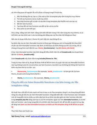 Drupal 7 cho người mới học


cái nhìn tổng quan về nguyên tắc xử lý được sử dụng trong kĩ thuật này:

    1.   Nếu file không tồn tại, tạo ra 1 file mới có tên là template.php nằm trong thư mục theme
    2.   Tìm tới các functions mà ta muốn tùy chỉnh
    3.   Sao chép function gốc và dán nó vào bên trong template.php file(file mới vừa tạo ra)
    4.   Đổi tên hàm function
    5.   Tạo thay đổi với hàm function vừa đổi lại tên và lưu lại file
    6.   Xóa cache và xem kết quả

Chú ý rằng : bằng cách tiến hành bằng cách biến đổi bên trong 1 file nằm trong thư mục theme, ta có
thể thêm các tùy chỉnh vào 1 site mà không phải động vào các file nhân hệ thống(core files)

Nếu site sử dụng nhiều hơn 1 theme thì cách tiếp cận này không tối ưu

Sự phân cấp của các hàm themable function sẽ được gọi thông qua cách sử dụng đặt tên theo định
chuẩn.các hàm themable functions mặc định có thể được xác định thông qua tên của chúng, tất cả
chúng sử dụng theo cách đặt tên sau: theme_functionname() hay tên theme_tên hàm()

Ví dụ: hàm themable function mặc định dùng để điều khiển hiện thị vết breadcrumb của drupal được
đặt tên là theme_breadcrumb()

(hàm breadcrumb mặc định nằm trong includes/theme.inc file)

Trong lúc thực hiện xử lý, drupal đã được thiết kế để tìm xem có sự ghi nào vào các themable functions
nào hay không trước khi nó xử lý theo các hàm functions mặc định của hệ thống.hệ thống tiến hanh tìm
kiếm này theo thứ tự ưu tiên sau:

•      themename_functionname (for example, bartik_breadcrumb – là hàm ghi đè của hàm
theme_breadcrumb trong theme Bartik )

•        theme_functionname (for example, theme_breadcrumb)

Chuyển đổi các hàm themable functions vào bên trong các file
templates riêng

Kỹ thuật then chốt để trở nên mạnh mẽ hơn là tạo ra các files template riêng lẻ, và chúng dùng để dành
riêng cho việc ghi đè cho các hàm themable functions riêng biệt.biến đổi 1 hàm function vào 1 template
mới sẽ mang đến cho ta nhiều sự mềm dẻo hơn là sự chỉnh sửa đơn giản các hàm function nằm bên
trong template.php file.bằng cách tạo ra các file templates ngoài các hàm themable functions, ta có thể
tách các function vào trong từng phần tử và khiến việc theming trở nên dễ sửa đổi và quản lý truy cập
dễ dàng hơn (tách các hàm themable functions ra thành các file template riêng rẽ để dễ tìm và quản
lý)

Thực hiện theo cách bước sau:


Ngô Quang Trung – email: ngotrung.poli.t@gmail.com                                                  112
 