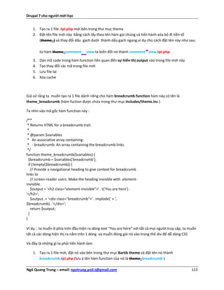 Drupal 7 cho người mới học


    1. Tạo ra 1 file .tpl.php mới bên trong thư mục theme
    2. Đặt tên file mới này bằng cách lấy theo tên hàm gọi chúng và tiến hành xóa bỏ đi tiền tố
       (theme_) và thay đổi dấu gạch dưới thành dấu gạch ngang.ví dụ cho cách đặt tên này như sau:

         từ hàm theme_comment     _                                     -
                                     view ta biến đổi nó thành comment view.tpl.php

    3.   Dán mã code trong hàm function liên quan đến sự hiển thị output vào trong file mới này
    4.   Tạo thay đổi các mã trong file mới
    5.   Lưu file lại
    6.   Xóa cache



Giả sử rằng ta muốn tạo ra 1 file dành riêng cho hàm breadcrumb function hàm này có tên là
theme_breadcrumb (hàm fuction được chứa trong thư mục includes/theme.inc )

Ta nhìn vào mã gốc hàm function này :

/**
 * Returns HTML for a breadcrumb trail.
 *
 * @param $variables
 * An associative array containing:
 * - breadcrumb: An array containing the breadcrumb links.
 */
function theme_breadcrumb($variables) {
  $breadcrumb = $variables['breadcrumb'];
  if (!empty($breadcrumb)) {
    // Provide a navigational heading to give context for breadcrumb
links to
    // screen-reader users. Make the heading invisible with .element-
invisible.
    $output = '<h2 class="element-invisible">' . t('You are here') .
'</h2>';
    $output .= '<div class="breadcrumb">' . implode(' » ',
$breadcrumb) . '</div>';
    return $output;
  }
}

Ví dụ : ta muốn ở phía trên đầu hiện ra dòng text “You are here” với tất cả mọi người truy cập, ta muốn
tất cả các dòng hiện thị ra nằm trên 1 dòng và muốn đóng gói nó vào trong thẻ div để dễ dàng CSS

Và đây là những gì ta phải tiến hành làm:

    1. Tạo ra 1 file mới, đặt nó vào bên trong thư mục Bartik theme và đặt tên nó thành
       breadcrumb.tpl.php (lưu ý tên hàm function của nó là theme_breadcrumb )

Ngô Quang Trung – email: ngotrung.poli.t@gmail.com                                                  113
 