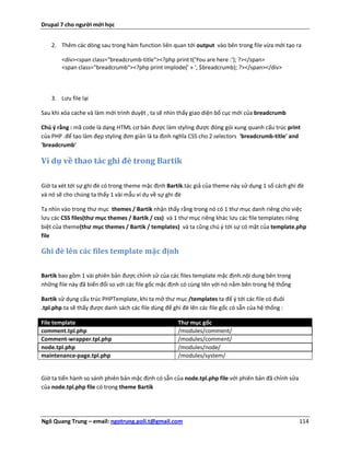 Drupal 7 cho người mới học


    2. Thêm các dòng sau trong hàm function liên quan tới output vào bên trong file vừa mới tạo ra

        <div><span class="breadcrumb-title"><?php print t('You are here :'); ?></span>
        <span class="breadcrumb"><?php print implode(' » ', $breadcrumb); ?></span></div>



    3. Lưu file lại

Sau khi xóa cache và làm mới trình duyệt , ta sẽ nhìn thấy giao diện bố cục mới của breadcrumb

Chú ý rằng : mã code là dạng HTML cơ bản được làm styling được đóng gói xung quanh cấu trúc print
của PHP .để tạo làm đẹp styling đơn giản là ta định nghĩa CSS cho 2 selectors 'breadcrumb-title' and
'breadcrumb'

Ví dụ về thao tác ghi đè trong Bartik

Giờ ta xét tới sự ghi đè có trong theme mặc định Bartik.tác giả của theme này sử dụng 1 số cách ghi đè
và nó sẽ cho chúng ta thấy 1 vài mẫu ví dụ về sự ghi đè

Ta nhìn vào trong thư mục themes / Bartik nhận thấy rằng trong nó có 1 thư mục danh riêng cho việc
lưu các CSS files(thư mục themes / Bartik / css) và 1 thư mục riêng khác lưu các file templates riêng
biệt của theme(thư mục themes / Bartik / templates) và ta cũng chú ý tới sự có mặt của template.php
file

Ghi đè lên các files template mặc định


Bartik bao gồm 1 vài phiên bản được chỉnh sử của các files template mặc định.nội dung bên trong
những file này đã biến đổi so với các file gốc mặc định có cùng tên với nó nằm bên trong hệ thống

Bartik sử dụng cấu trúc PHPTemplate, khi ta mở thư mục /templates ta để ý tới các file có đuôi
.tpl.php.ta sẽ thấy được danh sách các file dùng để ghi đè lên các file gốc có sẵn của hệ thống :

File template                                         Thư mục gốc
comment.tpl.php                                       /modules/comment/
Comment-wrapper.tpl.php                               /modules/comment/
node.tpl.php                                          /modules/node/
maintenance-page.tpl.php                              /modules/system/


Giờ ta tiến hành so sánh phiên bản mặc định có sẵn của node.tpl.php file với phiên bản đã chỉnh sửa
của node.tpl.php file có trong theme Bartik




Ngô Quang Trung – email: ngotrung.poli.t@gmail.com                                                    114
 