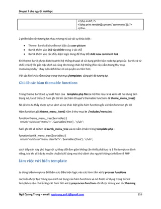 Drupal 7 cho người mới học


                                                      <?php endif; ?>
                                                      <?php print render($content['comments']); ?>
                                                      </div>


2 phiên bản này tương tự nhau nhưng nó có vài sự khác biệt :

       Theme Bartik di chuyển nơi đặt của user picture
       Bartik thêm vào CSS tùy chỉnh trong 1 vài chỗ
       Bartik thêm vào các điều kiện logic dùng để thay đổi Add new comment link

Khi theme Bartik được kích hoạt thì hệ thống drupal sẽ sử dụng phiên bản node.tpl.php của Bartik và từ
chối (chặn) file gốc mặc định có cùng tên trong nhân hệ thống (file này nằm trong thư mục
modules/node/ ) hay nói cách khác nó có quyền ưu tiên hơn

Với các file khác nằm cùng trong thư mục /templates cũng ghi đè tương tự

Ghi đè các hàm themable functions


Trong theme Bartik có sự xuất hiện của template.php file.ta mở file này ra và xem xét nội dung bên
trong nó, ta sẽ thấy có hàm ghi đè lên các hàm Drupal's themable functions là theme_menu_tree()

Nó sẽ cho ta thấy được sự so sánh và sự khác biệt giữa hàm function gốc và hàm function ghi đè

Hàm function gốc theme_menu_item() nằm ở thư mục in /includes/menu.inc :

function theme_menu_tree($variables) {
 return '<ul class="menu">' . $variables['tree'] . '</ul>';

hàm ghi đè sẽ có tên là bartik_menu_tree và nó nằm ở bên trong template.php :

function bartik_menu_tree($variables) {
 return '<ul class="menu clearfix">' . $variables['tree'] . '</ul>';


cách tiếp cận này phù hợp với sự thay đổi đơn giản không cần thiết phải tạo ra 1 file template dành
riêng, trừ khi vì lí do ta muốn chuẩn bị kĩ càng mọi thứ dành cho người không rành lắm về PHP

làm việc với biến template

ta dùng biến template để thêm các điều kiện logic vào các hàm tiền xử lý process functions

các biến được tạo thông qua cách sử dụng của hàm functions và nó được sử dụng trong bất cứ
templates nào.chú ý rằng các hàm tiền xử lý preprocess functions chỉ được nhúng vào các theming


Ngô Quang Trung – email: ngotrung.poli.t@gmail.com                                                    116
 