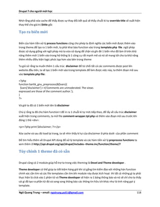 Drupal 7 cho người mới học


Nhớ rằng phải xóa cache để thấy được sự thay đổi.kết quả sẽ thấy chuỗi kí tự override title sẽ xuất hiện
thay thế cho giá trị $title gốc

Tạo ra biến mới

Biến của hàm tiền xử lý process functions cũng cho phép ta định nghĩa các biến mới được thêm vào
trong theme.để tạo ra 1 biến mới, ta phải khai báo function vào trong template.php file .ngữ pháp
được sử dụng giống với ngữ pháp mà ta vừa sử dụng để chặn và ghi đè 1 biến như đã làm ở trên.khả
năng thêm mới 1 biến vào trong hệ thống là 1 công cụ rất mạnh mẽ và nó sẽ mang tới cho ta khả năng
thêm nhiều điều kiện logic phức tạp hơn vào bên trong theme

Ta giả sử rằng ta muốn thêm 1 cấu trúc disclaimer để từ chối tất cả các comments được post lên
website.đầu tiên, ta sẽ tạo 1 biến mới vào trong template.để làm được việc này, ta thêm đoạn mã sau
vào template.php file:

<?php
function bartik_gnu_preprocess(&$vars){
  $vars['disclaimer'] = t('Comments are unmoderated. The views
expressed are those of the comment author.');
}
?>

Và giờ ta đã có 1 biến mới tên là disclaimer

Chú ý rằng ta đã cho hàm function t để in ra 1 chuỗi kí tự mới.tiếp theo, để lấy về cấu trúc disclaimer
xuất hiện trong comments, ta mở file comment-wrapper.tpl.php và thêm vào đoạn mã sau trước khi
đóng 1 thẻ <div>:

<p><?php print $disclaimer; ?></p>

Xóa cache và sau đó load lại trang, ta sẽ nhìn thấy kí tự của disclaimer ở phía dưới của phần comment

Để tìm hiểu thêm về Drupal API dùng để xử lý template và các hàm tiền xử lý preprocess functions ta
xem thêm ở http://api.drupal.org/api/drupal/includes--theme.inc/function/theme/7

Tùy chỉnh 1 theme đã có sẵn

Drupal cũng có 2 module giúp hỗ trợ ta trong việc theming là Devel and Theme developer .

Theme developer có thể giúp ta tiết kiệm hàng giờ khi có gắng tìm kiếm đào xới những hàn function
chính xác cần tìm và các file templates cần tìm.khi module này được kích hoạt thì tất cả những gì ta phải
thực hiện là click vào 1 phân tử và Theme developer sẽ hiện ra 1 bảng thông báo và nó sẽ chỉ cho ta thấy
cái gì đã tạo ra phần tử đó và song song thông báo các thông tin hữu ích khác như là tính năng gợi ý
template.

Ngô Quang Trung – email: ngotrung.poli.t@gmail.com                                                        118
 