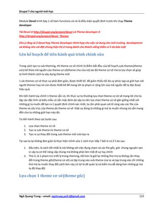 Drupal 7 cho người mới học


Module Devel trình bày 1 số hàm functions và nó là điều kiện quyết định trước khi chạy Theme
developer

Tải Devel ở http://drupal.org/project/devel và Theme developer ở
http://drupal.org/project/devel_Themer

Chú ý rằng cả 2 Devel hay Theme Developer thích hợp cho việc sử dung cho môi trường development
và không nên cài đặt chúng hiện thị ở trang dành cho khách viếng thắm vì lí do bảo mật

Lên kế hoạch để tiến hành quá trình chỉnh sửa

Trong cách tạo ra sub-theming, thì theme cơ sở chính là điểm bắt đầu của kế hoạch,sub-themes(theme
con) kế thừa mã nguồn của theme cơ sở(theme cha của nó).do đó theme cơ sở mà ta lựa chọn sẽ giúp
ta hình thành cách ta xây dựng theme mới

1 vài themes cơ sở thực sự phải đơn giản, được thiết kế để giảm thiểu tối đa sự phức tạp và giới hạn với
người themer hay nó còn được thiết kế để mang tới ta phạm vi rộng lớn của mã nguồn để ta đạt được
hiệu quả.

Khi tiến hành tùy chỉnh 1 theme sẵn có, thì thực sự ta thường lựa chọn theme cơ sở sẽ mang tới cho ta
tập các đặc tính và biểu mẫu có sẵn mặc định.do vậy ta nên lựa chọn theme cơ sở gần giống nhất với
những gì ta muốn.để tạo ra 1 quyêt định chính xác nhất, ta cần phải quan sát kĩ càng vào các file của
theme và cấu trúc của theme.dù theme cơ sở thật sự đúng là những gì mà ta muốn nhưng nó vẫn mang
đến cho ta những giới hạn nào đó.

Ta tiến hành theo các bước sau:

    1. Lựa chọn theme cơ sở
    2. Tạo ra sub-theme từ theme cơ sở
    3. Tạo ra sự thay đổi trong sub-theme mới vừa tạo ra

Tại sao ta lại không đơn giản là thực hiện chỉnh sửa 1 cách trực tiếp ? bởi vì có 2 lí do sau:

    1. Đầu tiên, là cách tốt nhất là nói không với việc đụng chạm và các file gốc, giữ chúng nguyên vẹn
       vì vậy ta có thể nâng cấp chúng mà không phải làm mất đi sự tùy chỉnh
    2. Thứ 2, là 1 phạm trù triết lý trong theming, tốt hơn là giữ lại những thứ mà ta không cần thay
       đổi trong theme gốc(theme cơ sở) và tập trung vào sub-theme của ta và tạp trung vào chỉ những
       thứ mà ta muốn thay đổi.cách làm này có lợi là dẽ quản lý và kiểm tra dễ dàng hơn những gì mà
       ta đã thay đổi

Lựa chọn 1 theme cơ sở(theme gốc)




Ngô Quang Trung – email: ngotrung.poli.t@gmail.com                                                  119
 