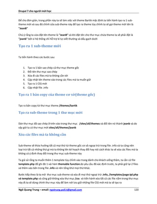Drupal 7 cho người mới học


Để cho đơn giản, trong phần này ta sẽ làm việc với theme Bartik mặc định.ta tiến hành tạo ra 1 sub-
theme mới và sau đó chỉnh sửa sub-theme này để tạo ra theme tùy chỉnh.ta sẽ gọi theme mới tên là
"JeanB"

Chú ý rằng ta vừa đặt tên theme là "JeanB" và khi đặt tên cho thư mục chứa theme ta sẽ phải đặt là
"jeanb" bởi vì hệ thống chỉ hỗ trợ kí tự viết thường và dấu gạch dưới

Tạo ra 1 sub-theme mới

Ta tiến hành theo các bước sau:


    1.   Tạo ra 1 bản sao chép cả thư mục theme gốc
    2.   Đổi tên thư mục sao chép
    3.   Xóa đi các files mà ta không cần tới
    4.   Cập nhật tên theme vào trong các files mà ta muốn giữ
    5.   Tạo ra 1 CSS mới
    6.   Cập nhật file .info

Tạo ra 1 bản copy của theme cơ sở(theme gốc)


Tạo ra bản copy từ thư mục theme /themes/bartik

Tạo ra sub-theme trong 1 thư mục mới

Dán thư mục đã sao chép ở trên vào trong thư mục /sites/all/themes và đổi tên nó thành jeanb và do
vậy giờ ta có thư mục mới sites/all/themes/jeanb

Xóa các files mà ta không cần


Sub-theme sẽ thừa hưởng tất cả mọi thứ từ theme gốc cơ sở.ngoại trừ trong file .info và ta cũng nên
loại trừ tất cả những thứ gì mà ta không lên kê hoạch thay đổi hay nói cách khác ta sẽ xóa các files mà ta
không có ý định thay đổi trong thư mục sub-theme này

Ta giả sử rằng ta muốn thêm 1 template tùy chỉnh vào trang dành cho khách viếng thăm, ta cần có file
template.php để ghi đè 1 vài hàm themable function.do yêu cầu đã xác định trước, ta phải giữ lại 2 files
và thêm vào bên trong file .info và nên tống khứ mọi thứ khác.

Bước tiếp theo là ta mở thư mục sub-theme và xóa đi mọi thứ ngoại trừ .info, /templates/page.tpl.php
và template.php và cũng giữ không xóa thư mục /css và tiến hành xóa tất cả các file nằm trong thư mục
này đi.ta sẽ dùng chính thư mục này để làm nới lưu giữ những file CSS mới mà ta sẽ tạo ra

Ngô Quang Trung – email: ngotrung.poli.t@gmail.com                                                    120
 