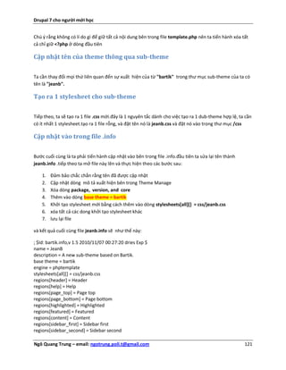 Drupal 7 cho người mới học


Chú ý rằng không có lí do gì để giữ tất cả nội dung bên trong file template.php nên ta tiến hành xóa tất
cả chỉ giữ <?php ở dòng đầu tiên

Cập nhật tên của theme thông qua sub-theme

Ta cần thay đổi mọi thứ liên quan đến sự xuất hiện của từ "bartik" trong thư mục sub-theme của ta có
tên là "jeanb".

Tạo ra 1 stylesheet cho sub-theme

Tiếp theo, ta sẽ tạo ra 1 file .css mới.đây là 1 nguyên tắc dành cho việc tạo ra 1 dub-theme hợp lệ, ta cần
có ít nhất 1 stylesheet.tạo ra 1 file rỗng, và đặt tên nó là jeanb.css và đặt nó vào trong thư mục /css

Cập nhật vào trong file .info


Bước cuối cùng là ta phải tiến hành cập nhật vào bên trong file .info.đầu tiên ta sửa lại tên thành
jeanb.info .tiếp theo ta mở file này lên và thực hiện theo các bước sau:

    1.   Đảm bảo chắc chắn rằng tên đã được cập nhật
    2.   Cập nhật dòng mô tả xuất hiện bên trong Theme Manage
    3.   Xóa dòng package, version, and core
    4.   Thêm vào dòng base theme = bartik
    5.   Khởi tạo stylesheet mới bằng cách thêm vào dòng stylesheets[all][] = css/jeanb.css
    6.   xóa tất cả các dong khởi tạo stylesheet khác
    7.   lưu lại file

và kết quả cuối cùng file jeanb.info sẽ như thế này:

; $Id: bartik.info,v 1.5 2010/11/07 00:27:20 dries Exp $
name = JeanB
description = A new sub-theme based on Bartik.
base theme = bartik
engine = phptemplate
stylesheets[all][] = css/jeanb.css
regions[header] = Header
regions[help] = Help
regions[page_top] = Page top
regions[page_bottom] = Page bottom
regions[highlighted] = Highlighted
regions[featured] = Featured
regions[content] = Content
regions[sidebar_first] = Sidebar first
regions[sidebar_second] = Sidebar second

Ngô Quang Trung – email: ngotrung.poli.t@gmail.com                                                     121
 