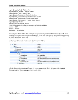 Drupal 7 cho người mới học


regions[triptych_first] = Triptych first
regions[triptych_middle] = Triptych middle
regions[triptych_last] = Triptych last
regions[footer_firstcolumn] = Footer first column
regions[footer_secondcolumn] = Footer second column
regions[footer_thirdcolumn] = Footer third column
regions[footer_fourthcolumn] = Footer fourth column
regions[footer] = Footer
settings[shortcut_module_link] = 0
; Information added by drupal.org packaging script on 2011-01-05
version = "7.0"
project = "drupal"
datestamp = "1294208756"

chú ý rằng sub-theme không thừa hưởng các vùng regions tùy chỉnh thừ theme cha.vì vậy nếu ta muốn
sử dụng các vùng tùy chỉnh trong theme Bartik gốc , ta cần phải định nghĩa lại chúng như những gì chúng
ta đã mô tả trong file .info ở trên

và thư mục sub-theme ta vừa tạo ra sẽ có cấu trúc như thế này




Nếu tất cả thực hiện theo đúng kế hoạch thì theme JeanB mới đã nằm ở bên trong phần Disabled
Themes của phần Theme Manager như hình phía dưới:




Ngô Quang Trung – email: ngotrung.poli.t@gmail.com                                                 122
 
