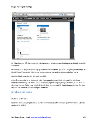 Drupal 7 cho người mới học




Để thấy rõ sự thay đổi của theme mới mà ta vừa tạo ra ta lựa chọn vào Enable and set default ngay phía
dưới JeanB

khi xem xét ta sẽ thấy 1 chút khác biệt giữa JeanB và theme Bartik gốc.ta để ý thấy rằng theme's logo đã
bị mất(theme's logo không thừa hưởng từ theme cha vì vậy ta cần phait thêm vào logo của ta

và giở ta đã sẵn sàng cho việc tiến hành tùy chỉnh

chú ý rằng theme Bartik sử dụn g chức năng Color module.trong ví dụ ở trên, ta không gộp Color
module vào bên trong sub-theme.nếu ta muốn sử dụng tính năng này trong sub-theme, ta cần chứa nó
vào trong thư mục /color cùng với tất cả các nội dung bên trong và file /css/colors.css. ta cũng cần phảo
khởi tạo file colors.css vào bên trong file jeanb.info

tùy chỉnh sub-theme

câu hỏi ta tự đặt ra là :

ta cần tùy chỉnh lại styling CSS hay ta phải tùy chỉnh lại cấu trúc file tmeplate?(tất nhiên là luôn luôn xảy
ra câu trả lời là cả 2)




Ngô Quang Trung – email: ngotrung.poli.t@gmail.com                                                        123
 