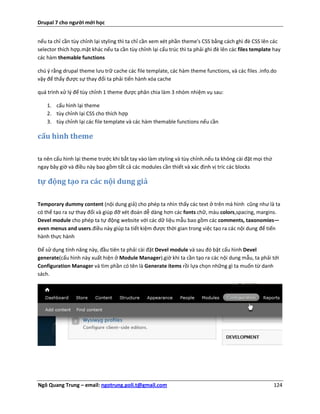 Drupal 7 cho người mới học


nếu ta chỉ cần tùy chỉnh lại styling thì ta chỉ cần xem xét phần theme's CSS bằng cách ghì đè CSS lên các
selector thích hợp.mặt khác nếu ta cần tùy chỉnh lại cấu trúc thì ta phải ghi đè lên các files template hay
các hàm themable functions

chú ý rằng drupal theme lưu trữ cache các file template, các hàm theme functions, và các files .info.do
vậy để thấy được sự thay đổi ta phải tiến hành xóa cache

quá trình xử lý để tùy chỉnh 1 theme được phân chia làm 3 nhóm nhiệm vụ sau:

    1. cấu hình lại theme
    2. tùy chỉnh lại CSS cho thích hợp
    3. tùy chỉnh lại các file template và các hàm themable functions nếu cần

cấu hình theme

ta nên cấu hình lại theme trước khi bắt tay vào làm styling và tùy chỉnh.nếu ta không cài đặt mọi thứ
ngay bây giờ và điều này bao gồm tất cả các modules cần thiết và xác định vị tríc các blocks

tự động tạo ra các nội dung giả

Temporary dummy content (nội dung giả) cho phép ta nhìn thấy các text ở trên mà hình cũng như là ta
có thể tạo ra sự thay đổi và giúp đỡ xét đoán dễ dàng hơn các fonts chữ, màu colors,spacing, margins.
Devel module cho phép ta tự động website với các dữ liệu mẫu bao gồm các comments, taxonomies—
even menus and users.điều này giúp ta tiết kiệm được thời gian trong việc tạo ra các nội dung để tiến
hành thực hành

Để sử dụng tính năng này, đầu tiên ta phải cài đặt Devel module và sau đó bật cấu hình Devel
generate(cấu hình này xuất hiện ở Module Manager).giờ khi ta cần tạo ra các nội dung mẫu, ta phải tới
Configuration Manager và tìm phần có tên là Generate items rồi lựa chọn những gì ta muốn từ danh
sách.




Ngô Quang Trung – email: ngotrung.poli.t@gmail.com                                                      124
 