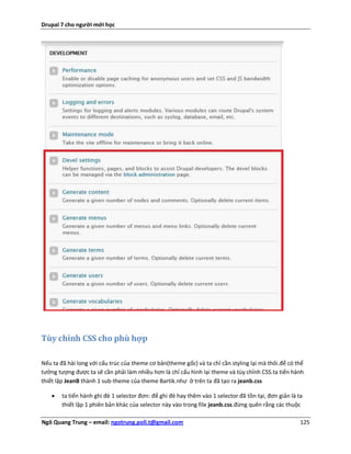 Drupal 7 cho người mới học




Tùy chỉnh CSS cho phù hợp

Nếu ta đã hài long với cấu trúc của theme cơ bản(theme gốc) và ta chỉ cần styling lại mà thôi.để có thể
tưởng tượng được ta sẽ cần phải làm nhiều hơn là chỉ cấu hình lại theme và tùy chỉnh CSS.ta tiến hành
thiết lập JeanB thành 1 sub-theme của theme Bartik.như ở trên ta đã tạo ra jeanb.css

       ta tiến hành ghi đè 1 selector đơn: để ghi đè hay thêm vào 1 selector đã tồn tại, đơn giản là ta
        thiết lập 1 phiên bản khác của selector này vào trong file jeanb.css.đừng quên rằng các thuộc

Ngô Quang Trung – email: ngotrung.poli.t@gmail.com                                                     125
 