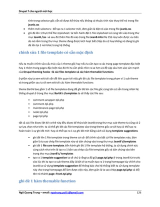 Drupal 7 cho người mới học


        tính trong selector gốc vẫn sẽ được kế thừa nếu không có thuộc tính nào thay thế nó trong file
        jeanb.css
       thêm mới selectors : để tạo ra 1 selector mới, đơn giản là đặt nó vào trong file jeanb.css
       ghi đè lên 1 thực thể file stylesheet: ta tiến hành đặt 1 file stylesheet có cùng tên vào trong thư
        mục JeanB /css và sau đó thêm file đó vào trong file JeanB.info.file CSS này luôn được ưu tiên
        do nó nằm trong thư mục theme đang được kích hoạt bất chấp dù có hay không nó đang bị ghi
        đè lên tại 1 nơi khác trong hệ thống

chỉnh sửa 1 file template có sẵn mặc định

nếu ta muốn chỉnh sửa cấu trúc của 1 theme gốc hay nếu ta cần tạo ra các trang page template đặc biệt
hay 1 nhóm trang pages đặc biệt nào đó thì ta cần phải nhìn ra xa hơn và đề cập sâu hơn vào sức mạnh
của Drupal theming hooks –là các files template và các hàm themable functions

ở phần này ta xem xét tới vấn đề liên quan tới việc ghi đè các file template trong phạm vi 1 sub-theme
và trong phần sau ta sẽ xem xét tới các hàm themable functions

theme Bartik bao gồm 1 số file templates dùng để ghi đè lên các file gốc cùng tên có sẵn trong nhân hệ
thống drupal.ở trong thư mục Bartik's /templates ta sẽ thấy các file sau:

        •   comment-wrapper.tpl.php
        •   comment.tpl.php
        •   maintenance-page.tpl.php
        •   node.tpl.php
        •   page.tpl.php

tất cả các file được liệt kê ra thê này đều được kế thừa bởi JeanB.trong thư mục sub-theme ta cũng có 2
sự lựa chọn như trên: ta có thể ghi đè các file templates vào trong theme gốc cơ sở hay có thể tạo ra
hoàn toàn 1 sự ghi đè mới hay có thể tạo ra 1 sự ghi đè mới bằng cách sử dụng template suggestions

        •   ghi đè lên 1 file template trong theme cơ sở: để chỉnh sửa bất cứ file templates nào, đơn
            giản là ta sao chép file template này và dán chúng vào trong thư mục JeanB's/templates
        •   ghi đè 1 file core template.tiến hành ghi đè 1 file template hệ thống, ta sử dụng chính xác
            cùng cách như trên là tạo ra 1 bản sao chép của file template gốc và dán chúng vào bên
            trong thư mục JeanB's/ templates
        •   tạo ra 1 template suggestion ta sẽ chú ý rằng ta đã giữ page.tpl.php ở trong JeanB từ trước
            vào lúc khi ta tạo ra sub-theme.đây là bởi vì ta muốn tạo ra 1 trang homepage tùy chỉnh cho
            JeanB.ta sử dụng template suggestion để thông báo cho hệ thống biết ta sử dụng template
            này cho trang homepage.để làm được việc này, đơn giản là ta sao chép page.tpl.php và đổi
            tên nó thành page--front.tpl.php

ghi đè 1 hàm themable function

Ngô Quang Trung – email: ngotrung.poli.t@gmail.com                                                      126
 