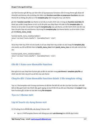 Drupal 7 cho người mới học


các hàm function ghi đè hay các hàm tiền xử lý preprocess functions nằm ở trong theme gốc được kế
thừa bởi sub-themes.nếu ta không cần thêm vào function overrides or preprocess functions vào sub-
theme thì ta không cần phải có 1 file template.php nằm trong thư mục sub-theme

ghi đè 1 function override của theme cơ sở.nếu ta muốn chỉnh sửa 1 trong các function overrides đã
được tạo ra bên trong theme cơ sở, ta sẽ cần phải sao chép đoạn mã code từ file template.php của
theme cơ sở và dán nó vào bên trong file template.php của sub-theme, và tiến hành chỉnh sửa tên của
hàm cho phù hợp với sub-theme.ví dụ trong file template.php của theme Bartik, ta sẽ tìm kiếm 1 hàm
ghi đè theme_menu_tree()

function bartik_menu_tree($variables) {
return '<ul class="menu clearfix">' . $variables['tree'] . '</ul>';
}

Và ta thực hiện tùy chỉnh nó cho JeanB, ta sẽ sao chép hàm này và dán nó vào trong file template.php
của JeanB, sau đó ta đổi tên hàm từ bartik_menu_tree thành jeanb_menu_tree.và mã code mới sẽ như
sau:

Function jeanb_menu_tree($variables) {
return '<ul class="menu clearfix">' . $variables['tree'] . '</ul>';
}


Ghi đè 1 hàm core themable function

Đơn giản là ta sao chép hàm fuction gốc và đặt nó vào bên trong sub-theme's template.php file và
chỉnh sửa tên hàm này ánh xạ với tên của sub-theme

Chuyển đổi 1 hàm themable function thành 1 file template riêng

Tạo ra 1 file template mới ở trong sub-theme.và đặt tên file kết nối với tên của hàm function, biến đổi
bất cứ dấu gạch dưới nào thành dấu gạch ngang và xóa đi tiền tố.sau đó sao chép đoạn mã output trong
hàm function gốc và dán nó vào bên trong file template

Tạo ra 1 theme mới

Lập kế hoạch xây dựng theme mới

Có 3 hướng cho ta để bắt đầu xây dựng 1 theme mới:

       tạo ra 1 PHPTemplate theme mới thông qua cách sub-theming(như đã đề cập ở trên)


Ngô Quang Trung – email: ngotrung.poli.t@gmail.com                                                 127
 
