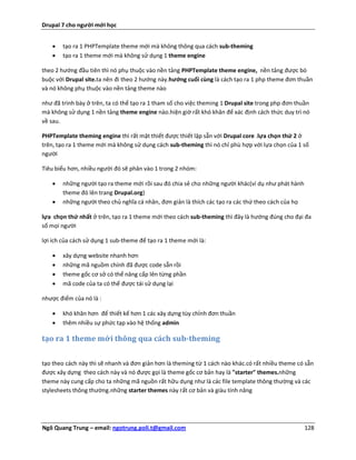 Drupal 7 cho người mới học


      tạo ra 1 PHPTemplate theme mới mà không thông qua cách sub-theming
      tạo ra 1 theme mới mà không sử dụng 1 theme engine

theo 2 hướng đầu tiên thì nó phụ thuộc vào nền tảng PHPTemplate theme engine, nền tảng được bó
buộc với Drupal site.ta nên đi theo 2 hướng này.hướng cuối cùng là cách tạo ra 1 php theme đơn thuần
và nó không phụ thuộc vào nền tảng theme nào

như đã trình bày ở trên, ta có thể tạo ra 1 tham số cho việc theming 1 Drupal site trong php đơn thuần
mà không sử dụng 1 nền tảng theme engine nào.hiện giờ rất khó khăn để xác định cách thức duy trì nó
về sau.

PHPTemplate theming engine thì rất mật thiết được thiết lập sẵn với Drupal core .lựa chọn thứ 2 ở
trên, tạo ra 1 theme mới mà không sử dụng cách sub-theming thì nó chỉ phù hợp với lựa chọn của 1 số
người

Tiêu biểu hơn, nhiều người đó sẽ phân vào 1 trong 2 nhóm:

      những người tạo ra theme mới rồi sau đó chia sẻ cho những người khác(ví dụ như phát hành
       theme đó lên trang Drupal.org)
      những người theo chủ nghĩa cá nhân, đơn giản là thích các tạo ra các thứ theo cách của họ

lựa chọn thứ nhất ở trên, tạo ra 1 theme mới theo cách sub-theming thì đây là hướng đúng cho đại đa
số mọi người

lợi ích của cách sử dụng 1 sub-theme để tạo ra 1 theme mới là:

      xây dựng website nhanh hơn
      những mã nguồm chính đã được code sẵn rồi
      theme gốc cơ sở có thể nâng cấp lên từng phần
      mã code của ta có thể được tái sử dụng lại

nhược điểm của nó là :

      khó khăn hơn để thiết kế hơn 1 các xây dựng tùy chỉnh đơn thuần
      thêm nhiều sự phức tạp vào hệ thống admin

tạo ra 1 theme mới thông qua cách sub-theming

tạo theo cách này thì sẽ nhanh và đơn giản hơn là theming từ 1 cách nào khác.có rất nhiều theme có sẵn
được xây dựng theo cách này và nó được gọi là theme gốc cơ bản hay là "starter" themes.những
theme này cung cấp cho ta những mã nguồn rất hữu dụng như là các file template thông thường và các
stylesheets thông thường.những starter themes này rất cơ bản và giàu tính năng




Ngô Quang Trung – email: ngotrung.poli.t@gmail.com                                                  128
 