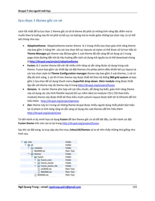 Drupal 7 cho người mới học


lựa chọn 1 theme gốc cơ sở


cách tốt nhất để ta lựa chọn 1 theme gốc cơ sở là theme đó phải có những tính năng đặc điểm mà ta
muốn.theo lý tưởng này thì nó phải có bố cục và styling mà ta muốn.giữa những lựa chọn này, ta có thể
xét chúng như sau:

      Adaptivetheme: Adaptivetheme starter theme là 1 trong nhiều lựa chọn giàu tính năng.theme
       này bao gồm 1 mảng lớn của các lựa chọn bố cục layouts và styles có thể được xử lý trực tiếp từ
       Theme Manager.gói theme này đã bao gồm 1 sub-theme đã sẵn sàng để sử dụng và 1 trang
       page chứa đường dẫn tới tài liệu hướng dẫn cách sử dụng mã nguồn.ta có thể download chúng
       ở http://drupal.org/project/adaptivetheme
      Fusion: là 1 starter theme tốt với rất nhiều tính năng và sẵn sàng được sử dụng trong sub-
       theme. Fusion bao gồm các thiết lập cài đặt themes cho phép admin điều khiển bố cục layout và
       các lựa chọn style từ Theme Configuration manager.theme này bao gồm 2 sub-themes, 1 cái có
       đầy đủ tính năng, 1 cái thì ít hơn.theme này được thiết kế theo hệ thống 960 grid system và bao
       gồm 1 lựa chọn để sử dụng thanh menu Superfish drop-down. Skinr module cũng được thiết
       lập sẵn với theme này.tải theme này ở trang http://drupal.org/project/fusion
      Genesis: là starter theme phù hợp với các tiêu chuẩn, dễ dàng tùy biến, giàu tính năng.theme
       này sử dụng các cấu hình flexible layout( bố cục mềm dẻo) và modular CSS ( CSS theo kiểu
       module).theme này được thiết kế theo kiểu multi-column layout được biết tới là GPanels.để tìm
       hiểu thêm http://drupal.org/project/genesis
      Zen: theme này là 1 trong số những theme drupal được nhiều người dùng nhất.phiên bản hiện
       tại có phạm vị tính năng rộng và sẵn sàng sử dụng cho sub-themes.để tìm hiểu thêm
       http://drupal.org/project/zen

Ta tiến hành ví dụ minh họa sử dụng Fusion để làm theme gốc cơ sở.để bắt đầu, ta tiến hành cài đặt
Fusion theme trên site của ta tại trang http://drupal.org/project/fusion

Sau khi cài đặt xong, ta truy cập vào thư mục /sites/all/themes và ta sẽ nhìn thấy những thứ giống như
hình sau:




Ngô Quang Trung – email: ngotrung.poli.t@gmail.com                                                   129
 