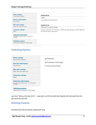 Drupal 7 cho người mới học




Publishing Options




Lựa chọn “Sticky at the top of list” : cung cấp 1 cơ chế luôn đảm bảo rằng bài viết luôn xuất hiện trên
đầu danh sách bài viết

Deleting Content

Vào phân Edit mỗi bài viết,kéo xuống dưới cùng


 Ngô Quang Trung – email: ngotrung.poli.t@gmail.com                                                       13
 