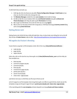 Drupal 7 cho người mới học


Ta tiến hành theo các bước sau:

    1. thiết lập cấu hình cho theme.ta vào phần Theme Configuration Manager ở Cold Fusion và lựa
       chọn các cấu hình mà tần cần sử dụng trên site.
    2. Tới Modules Manager và bật tất cả các core modules mà ta muốn sử dụng
    3. Cài đặt và bật tất cả các modules thêm vào (contributed modules) bao gồm cả Devel and
       Theme Developer.nhớ rằng cần phân quyền Permissions cho đúng
    4. Bận và gán các khối blocks mà ta cần tới chính xác các vùng regions
    5. Nếu ta chưa có nội dung content trên trang web, ta thiết lập nội dung giả dummy content bằng
       cách sử dụng Devel Generate

Styling theme mới


Styling theme mới sẽ đòi hỏi theo nhiều kỹ thuật khác nhau, nó phụ thuộc vào những thứ mà ta cần.để
đọc tài liệu về Fusion theme ta đọc tại đây : http://fusiondrupalthemes.com/support/documentation

Mã nguồn của Fusion's theming


Fusion theme cung cấp 1 số file template cơ bản nằm ở thư mục /sites/all/themes/coldfusion :

       node.tpl.php
       page.tpl.php
       region.tpl.php

thêm nữa, nếu ta nhìn vào thư mục theme gốc cơ sở /sites/all/themes/fusion_core ta sẽ tìm thấy các
files template sau:

       block.tpl.php
       comment-wrapper.tpl.php
       comment.tpl.php
       html.tpl.php
       maintenance-page.tpl.php
       panels-pane.tpl.ph p
       search-result.tpl.php
       views-view—page.tpl.php

sub-theme mà ta tạo ra sẽ kế thừa các file này từ theme cơ sở

với chỉ 2 ngoại lệ, các file template chứa trong theme gốc cơ sở đều là sự ghi đè tiêu chuẩn của các file
templates trong core Drupal.2 ngoại lệ này là panels-pane.tpl.php and views-view--page.tpl.php

2 file này không phải file core template,nó được dùng khi ta sử dụng Panels and Views modules


Ngô Quang Trung – email: ngotrung.poli.t@gmail.com                                                     133
 