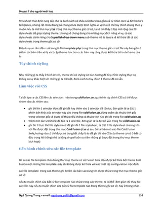 Drupal 7 cho người mới học


Stylesheet mặc định cung cấp cho ta danh sách có khóa selectors bao gồm cả từ nhân core và từ theme's
templates, nhưng rất nhiều trong số chúng chưa được định nghĩa vì vậy ta có thể tùy chỉnh chúng theo ý
muốn.nếu ta mở thư mục /css trong thư mục theme gốc cơ sở, ta sẽ tìm thấy 1 tập mở rộng của 20
stylesheets để giúp styling theme.1 trong số chúng dùng cho những mục đích riêng.ví vụ, có các
stylesheets dành riêng cho Superfish drop-down menu.sub-theme mà ta taojra sẽ kế thừa tất cả các
stylesheets trong theme gốc cơ sở

Điều ta quan tâm đến cuối cùng là file template.php trong thư mục theme gốc cơ sở.file này bao gồm 1
số lơn các hàm tiền xử lý và 1 cặp theme functions.các hàm này cũng được kế thừa bởi sub-theme của
ta

Tùy chỉnh styling


Như những gì ta thấy ở hình ở trên, theme chỉ có styling cơ bản.hướng để tùy chỉnh styling thực sự
không có sự khác biệt với những gì ta đã biết- đó là cách ta tùy chỉnh 1 theme đã có sẵn.

Làm việc với CSS


Ta bắt tạo ra các CSS lên các selectors vào trong coldfusion.css.quá trình tùy chỉnh CSS có thể được
nhóm vào các nhóm sau:

       ghi đè lên 1 selector đơn: để ghi đè hay thêm vào 1 selector đã tồn tại, đơn giản là ta đặt 1
        phiên bản khác của selector này vào trong file coldfusion.css.đừng quên các thuộc tính gốc
        trong selector gốc sẽ được kế thừa nếu không có thuộc tính nào ghi đè trong file coldfusion.css
       thêm mới các selectors: để tạo ra 1 selector, đơn giản là ta đặt nó vào trong file coldfusion.css
       ghi đè 1 thực thể file stylesheet: để ghi đè 1 file stylesheet, ta đặt 1 file stylesheet có cùng tên
        với file được đặt trong thư mục Cold Fusion /css và sau đó ta thêm nó vào file Cold Fusion
        .info,hướng này có thể được sử dụng bất chấp là ta đã ghi đè vào CSS của theme cơ sở ở bất cứ
        đâu trong hệ thống(nhớ lại rằng drupal luôn ưu tiên những gì được đặt trong thư mục theme
        kích hoạt)

tiến hành chỉnh sửa các file template

tất cả các file template chứa trong thư mục theme cơ sở Fusion Core đều được kế thừa bởi theme Cold
Fusion mới.những file templates này chỉ không được kế thừa với các thiết lập configuration mặc định

các file template trong sub-theme ghi đè lên các bản sao cùng tên được chứa trong thư mục theme gốc
cơ sở

nếu ta muốn chỉnh sửa bất cứ file template nào chứa trong sub-theme, ta có thể đơn giản chỉ thay đôi
các files này.nếu ta muốn chỉnh sửa bất cứ file template nào trong theme gốc cơ sở, hay ở trong nhân


Ngô Quang Trung – email: ngotrung.poli.t@gmail.com                                                       134
 