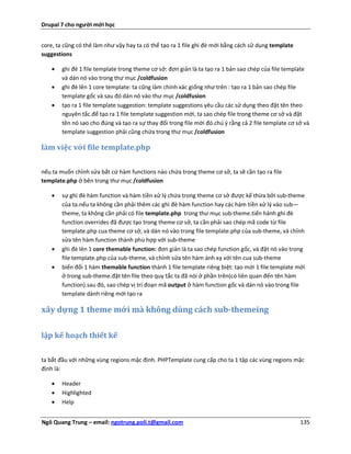 Drupal 7 cho người mới học


core, ta cũng có thê làm như vậy hay ta có thể tạo ra 1 file ghi đè mới bằng cách sử dụng template
suggestions

       ghi đè 1 file template trong theme cơ sở: đơn giản là ta tạo ra 1 bản sao chép của file template
        và dán nó vào trong thư mục /coldfusion
       ghi đè lên 1 core template: ta cũng làm chính xác giống như trên : tạo ra 1 bản sao chép file
        template gốc và sau đó dán nó vào thư mục /coldfusion
       tạo ra 1 file template suggestion: template suggestions yêu cầu các sử dụng theo đặt tên theo
        nguyên tắc.để tạo ra 1 file template suggestion mới, ta sao chép file trong theme cơ sở và đặt
        tên nó sao cho đúng và tạo ra sự thay đổi trong file mới đó.chú ý rằng cả 2 file template cơ sở và
        template suggestion phải cũng chứa trong thư mục /coldfusion

làm việc với file template.php

nếu ta muốn chỉnh sửa bất cứ hàm functions nào chứa trong theme cơ sở, ta sẽ cần tạo ra file
template.php ở bên trong thư mục /coldfusion

       sự ghì đè hàm function và hàm tiền xử lý chứa trong theme cơ sở được kế thừa bởi sub-theme
        của ta.nếu ta không cần phải thêm các ghì đè hàm function hay các hàm tiền xử lý vào sub—
        theme, ta không cần phải có file template.php trong thư mục sub-theme.tiến hành ghi đè
        function overrides đã được tạo trong theme cơ sở, ta cần phải sao chép mã code từ file
        template.php cua theme cơ sở, và dán nó vào trong file template.php của sub-theme, và chỉnh
        sửa tên hàm function thành phù hợp với sub-theme
       ghi đè lên 1 core themable function: đơn giản là ta sao chép function gốc, và đặt nó vào trong
        file template.php của sub-theme, và chỉnh sửa tên hàm ánh xạ với tên cua sub-theme
       biến đổi 1 hàm themable function thành 1 file template riêng biệt: tạo mới 1 file template mới
        ở trong sub-theme.đặt tên file theo quy tắc ta đã nói ở phần trên(có liên quan đến tên hàm
        function).sau đó, sao chép vị trí đoạn mã output ở hàm function gốc và dán nó vào trong file
        template dành riêng mới tạo ra

xây dựng 1 theme mới mà không dùng cách sub-themeing

lập kế hoạch thiết kế

ta bắt đầu với những vùng regions mặc định. PHPTemplate cung cấp cho ta 1 tập các vùng regions mặc
định là:

       Header
       Highlighted
       Help


Ngô Quang Trung – email: ngotrung.poli.t@gmail.com                                                    135
 