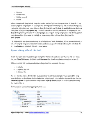 Drupal 7 cho người mới học


       Content
       Sidebar first
       Sidebar second
       Footer

Nếu ta không muốn dùng hết các vung như ở trên, ta có thể giới hạn chúng,ta có thể sử dụng tất cả hay
chỉ sử dụng 1 vài vùng regions và ta cũng có thể định nghĩa thêm những vùng mới khác nữa.những vùng
regions tùy chỉnh thêm vào trong 1 theme được định nghĩa trong file .info và sau đó đặt chúng vào trong
trang page thông qua file page.tpl.php, cả 2 bước trên đều là bắt buộc.nếu không có vùng regions nào
được định nghĩa trong file .info thì hệ thống sẽ giả định rằng chỉ những vùng regions mặc định được kích
hoạt và được hiện thị ra, và sẽ từ chối bất cứ vùng regions thêm mới nào được đặt trong file
page.tpl.php

Các vùng regions mặc định là 1 nền tảng rất dễ để sử dụng , được thiết kế với bố cục layout chia thành 3
cột, với vùng nội dung content content area được bao xung quanh bởi 2 cột sidebar.phía trên 3 cột đó
là 1 vùng header,và phía dưới chúng là 1 vùng footer

Tạo ra những phần tử cần thiết

Ta bắt đầu tạo ra 1 thư mục để lưu giữ những files theme mới của ta.tạo ra 1 thư mục mới bên trong
thư mục /sites/all/themes và đặt tên nó là bluewater (nó cũng là tên của theme mới mà ta tạo ra)

Để theme có thể kích hoạt được và sử dụng được, ta sẽ cần tạo ra các files sau:

       1 .info file
       1 page.tpl.php file
       1 style.css file

Tạo ra 1 file rỗng mới và đặt tên nó là bluewater.info và đặt nó vào trong thư mục .tạo ra 1 file rỗng
khác và đặt tên nó là style.css và đặt nó vào cùng với thư mục ở trên.cuối cùng, ta truy cập vào thư mục
/modules/system và tạo ra 1 bản sao chép của file page.tpl.php mặc định và sau đó đặt nó vào trong
thư mục mới tạo ra

Thư mục của ta tạo ra sẽ trong giống như hình sau:




Ngô Quang Trung – email: ngotrung.poli.t@gmail.com                                                   136
 