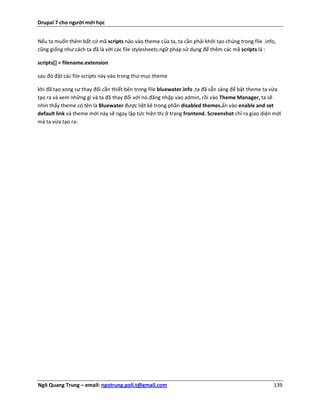 Drupal 7 cho người mới học


Nếu ta muốn thêm bất cứ mã scripts nào vào theme của ta, ta cần phải khởi tạo chúng trong file .info,
cũng giống như cách ta đã là với các file stylesheets.ngữ pháp sử dụng để thêm các mã scripts là :

scripts[] = filename.extension

sau đó đặt các file scripts này vào trong thư mục theme

khi đã tạo xong sự thay đổi cần thiết bên trong file bluewater.info ,ta đã sẵn sàng để bật theme ta vừa
tạo ra và xem những gì và ta đã thay đổi với nó.đăng nhập vào admin, rồi vào Theme Manager, ta sẽ
nhìn thấy theme có tên là Bluewater được liệt kê trong phần disabled themes.ấn vào enable and set
default link và theme mới này sẽ ngay lập tức hiện thị ở trang frontend. Screenshot chỉ ra giao diện mới
mà ta vừa tạo ra:




Ngô Quang Trung – email: ngotrung.poli.t@gmail.com                                                  139
 