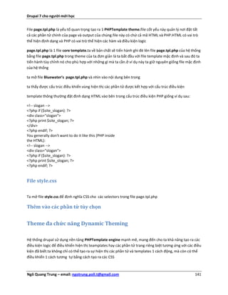 Drupal 7 cho người mới học


File page.tpl.php là yếu tố quan trọng tạo ra 1 PHPTemplate theme.file cốt yếu này quản lý nơi đặt tất
cả các phần tử chính của page và output của chúng.file này có chứ cả mã HTML và PHP.HTML có vai trò
thể hiện định dạng và PHP có vai trò thể hiện các hàm và điều kiện logic

page.tpl.php là 1 file core template.ta về bản chất sẽ tiến hành ghi đè lên file page.tpl.php của hệ thống
bằng file page.tpl.php trong theme của ta.đơn giản là ta bắt đầu với file template mặc định và sau đó ta
tiến hành tùy chỉnh nó cho phù hợp với những gì mà ta cần.ở ví dụ này ta giữ nguyên giống file mặc định
của hệ thống

ta mở file Bluewater's page.tpl.php và nhìn vào nội dung bên trong

ta thấy được cấu trúc điều khiển vùng hiện thị các phần tử được kết hợp với cấu trúc điều kiện

template thông thường đặt định dạng HTML vào bên trong cấu trúc điều kiện PHP giống ví dụ sau:

<!-- slogan -->
<?php if ($site_slogan): ?>
<div class="slogan">
<?php print $site_slogan; ?>
</div>
<?php endif; ?>
You generally don't want to do it like this (PHP inside
the HTML):
<!-- slogan -->
<div class="slogan">
<?php if ($site_slogan): ?>
<?php print $site_slogan; ?>
<?php endif; ?>


File style.css

Ta mở file style.css để định nghĩa CSS cho các selectors trong file page.tpl.php

Thêm vào các phần tử tùy chọn


Theme đa chức năng Dynamic Theming

Hệ thống drupal sử dụng nền tảng PHPTemplate engine mạnh mẽ, mang đến cho ta khả năng tạo ra các
điều kiện logic để điều khiển hiện thị teamplates hay các phần tử trang riêng biệt tương ứng với các điều
kiện đã biết.ta không chỉ có thể tạo ra sự hiện thị các phần tử và templates 1 cách động, mà còn có thể
điều khiển 1 cách tương tự bằng cách tạo ra các CSS



Ngô Quang Trung – email: ngotrung.poli.t@gmail.com                                                    141
 