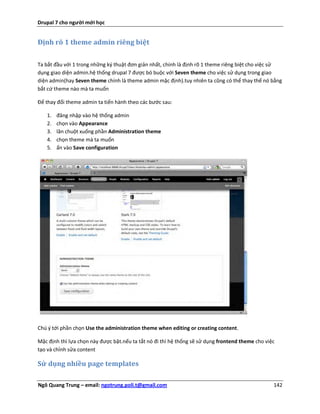 Drupal 7 cho người mới học


Định rõ 1 theme admin riêng biệt


Ta bắt đầu với 1 trong những ký thuật đơn giản nhất, chính là định rõ 1 theme riêng biệt cho việc sử
dụng giao diện admin.hệ thống drupal 7 được bó buộc với Seven theme cho việc sử dụng trong giao
diện admin(hay Seven theme chính là theme admin mặc định).tuy nhiên ta cũng có thể thay thế nó bằng
bắt cứ theme nào mà ta muốn

Để thay đổi theme admin ta tiến hành theo các bước sau:

   1.   đăng nhập vào hệ thống admin
   2.   chọn vào Appearance
   3.   lăn chuột xuống phần Administration theme
   4.   chọn theme mà ta muốn
   5.   ấn vào Save configuration




Chú ý tới phần chọn Use the administration theme when editing or creating content.

Mặc định thì lựa chọn này được bật.nếu ta tắt nó đi thì hệ thống sẽ sử dụng frontend theme cho việc
tạo và chỉnh sửa content

Sử dụng nhiều page templates

Ngô Quang Trung – email: ngotrung.poli.t@gmail.com                                                142
 