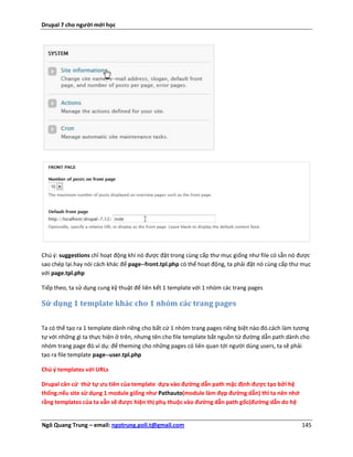 Drupal 7 cho người mới học




Chú ý: suggestions chỉ hoạt động khi nó được đặt trong cùng cấp thư mục giống như file có sẵn nó được
sao chép lại.hay nói cách khác để page--front.tpl.php có thể hoạt động, ta phải đặt nó cùng cấp thư mục
với page.tpl.php

Tiếp theo, ta sử dụng cung kỹ thuật để liên kết 1 template với 1 nhóm các trang pages

Sử dụng 1 template khác cho 1 nhóm các trang pages


Ta có thể tạo ra 1 template dành riêng cho bất cứ 1 nhóm trang pages riêng biệt nào đó.cách làm tương
tự với những gì ta thực hiện ở trên, nhưng tên cho file template bắt nguồn từ đường dẫn path dành cho
nhóm trang page đó.ví dụ: để theming cho những pages có liên quan tới người dùng users, ta sẽ phải
tạo ra file template page--user.tpl.php

Chú ý templates với URLs

Drupal căn cứ thứ tự ưu tiên của template dựa vào đường dẫn path mặc định được tạo bởi hệ
thống.nếu site sử dụng 1 module giống như Pathauto(module làm đẹp đường dẫn) thì ta nên nhớ
rằng templates của ta vẫn sẽ được hiện thị phụ thuộc vào đường dẫn path gốc(đường dẫn do hệ


Ngô Quang Trung – email: ngotrung.poli.t@gmail.com                                                 145
 