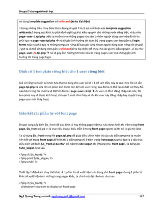 Drupal 7 cho người mới học


sử dụng template suggestion với wildcards(ký tự đại diện)

1 trong những điều thay đôie thú vị trong drupal 7 là có sự xuất hiện của template suggestion
wildcards.ở trong quá khứ, ta phải định nghĩa giá trị kiểu nguyên cho những node riêng biệt, ví dụ như
page--user--1.tpl.php .nếu ta muốn style những pages này vào 1 nhóm người dùng user nào đó thì ta
phải tạo ra page--user.tpl.php  nó sẽ gây ảnh hưởng tới toàn bộ trang pages user bao gồm cả login
forms hoặc ta phải tạo ra những template riêng để bao gói từng nhóm người dùng user riêng.với drupal
7 giờ ta có thể sử dụng đơn giản 1 wildcard(kí tự đại diện) để thay cho các giá trị kiểu nguyên , ví dụ như
page--user--%.tpl.php  nó sẽ gây ảnh hưởng tới toàn bộ các trang pages user mà không gây ảnh
hưởng tới trang page login



Định rõ 1 template riêng biệt cho 1 user riêng biệt

Giả sử rằng ta muốn cá nhân hóa theme dùng cho user có ID = 1.để làm điều này ta sao chép file có sẵn
page.tpl.php và sửa tên nó phản ánh được liên kết với user riêng, sau đó ta có thể tạo ra bất cứ thay đổi
nào bên trong file mới.ta sẽ đặt tên file là : page--user--1.tpl khi user có ID=1 đăng nhập vào site, thì
template này sẽ được kích hoạt, chỉ user 1 mới nhìn thấy và chỉ khi user này đăng nhập hay duyệt trang
page user mới thấy được



Liên kết các phần tử với font page

Drupal cung cấp biến $is_front để xác định có hay không page hiện tại nào được hiện thị trên trang front
page. $is_front có giá trị là true nếu drupal biểu diễn ở trang front page ngược lại thì nó có giá trị false

Ta sử dụng $is_front trong file page.tpl.php để giúp điều chỉnh hiện thị của các đối tượng mà ta muốn
liên kết với trang front page.để hiện thị 1 đối tượng chỉ ở trên trang front page,ta phải tạo ra 1 cấu trúc
điều kiện với biến $is_front.ví dụ như: để hiện thị site slogan chỉ ở trang chủ front page , ta đóng gói
$site_slogan như sau

<?php if ($is_front): ?>
<?php print $site_slogan; ?>
<?php endif; ?>


Thiết lập 1 điều kiện thay thế khác  1 phần tử sẽ xuất hiện trên trang chủ front page nhưng 1 phần tử
khác sẽ xuất hiện trên những trang pages khác, ta chỉnh sửa lại cấu trúc như sau:

<?php if ($is_front): ?>
 //whatever you want to display on front page


Ngô Quang Trung – email: ngotrung.poli.t@gmail.com                                                      147
 