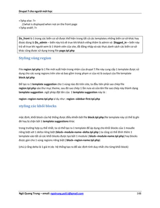 Drupal 7 cho người mới học


<?php else: ?>
  //what is displayed when not on the front page
<?php endif; ?>


$is_front là 1 trong các biến cơ sở được thể hiện trong tất cả các templates.những biến cơ sở khác hay
được dùng là $is_admin – biến này trả về true khi khách viếng thăm là admin và $logged_in – biến này
trả về true khi người xem là 1 thành viên của site, đã đăng nhập và xác thực.danh sách các biến cơ sở
khác cũng được sử dụng trong file page.tpl.php

Styling vùng region


File region.tpl.php là 1 file mới xuất hiện trong nhân của drupal 7.file này cung cấp 1 template được sử
dụng cho các vung regions trên site và bao gồm trong phạm vi của nó là output của file template
block.tpl.php

Để tạo ra 1 template suggestion cho 1 vùng nào đó trên site, ta đầu tiên phải sao chép file
region.tpl.php vào thư mục theme, sau đó sao chép 1 lần nưa và sửa tên file sao chép này thành dạng
template suggestion .ngữ pháp đặt tên của 1 template suggestion này là :

region--region-name.tpl.php ví dụ như : region--sidebar-first.tpl.php

styling các khối blocks


mặc định, khối block của hệ thống được điều khiển bởi file block.tpl.php.file template này có thể bị ghi
đè hay bị chặn bởi 1 template suggestions khác

trong trường hợp cụ thể nhất, ta có thể tạo ra 1 template để áp dụng cho khối blocks của 1 moudle
riêng biệt với 1 delta riêng biệt (block--module-name--delta.tpl.php ).ta cũng có thể đính thêm 1
template vào tất cả các khối blocks được tạo bởi 1 module ( block--module-name.tpl.php) hay blocks
được gán cho 1 vùng regions riêng biệt ( block--region-name.tpl.php)

(chú ý rằng delta là 1 giá trị do hệ thống tạo ra để xác định tính duy nhất cho từng khối block)




Ngô Quang Trung – email: ngotrung.poli.t@gmail.com                                                    148
 