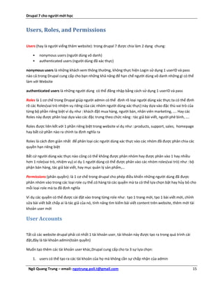 Drupal 7 cho người mới học


Users, Roles, and Permissions

Users (hay là người viếng thăm website): trong drupal 7 được chia làm 2 dạng chung:

    •   nonymous users (người dùng vô danh)
    •   authenticated users (người dùng đã xác thực)

nonymous users là những khách xem thông thường, không thực hiện Login sử dụng 1 userID và pass
nào cả.trong Drupal cung cấp cho bạn những khả năng để hạn chế người dùng vô danh những gì có thể
làm với Website

authenticated users là những người dùng có thể đăng nhập bằng cách sử dụng 1 userID và pass

Roles là 1 cơ chế trong Drupal giúp người admin có thể định rõ loại người dùng xác thực.ta có thể định
rõ các Roles(vai trò nhiệm vụ riêng của các nhóm người dùng xác thực) này dựa vào đặc thù vai trò của
từng bộ phần riêng biệt ví dụ như : khách đặt mua hàng, người bán, nhân viên marketing, …. Hay các
Roles này được phân loại dựa vào các đặc trưng theo chức năng : tác giả bài viết, người phê bình, ….

Roles được liên kết với 1 phần riêng biệt trong website ví dụ như : products, support, sales, homepage
hay bất cứ phần nào ra chính ta định nghĩa ra

Roles là cách đơn giản nhất để phân loại các người dùng xác thực vào các nhóm đã được phân chia các
quyền hạn riêng biệt

Bất cứ người dùng xác thực nào cũng có thể không được phân nhóm hay được phân vào 1 hay nhiều
hơn 1 role(vai trò, nhiệm vụ).ví dụ 1 người dùng có thể được phân vào các nhóm roles(vai trò) như : bộ
phận bán hàng, tác giả bài viết, hay mục quản lý sản phẩm,…

Permissions (phân quyền): là 1 cơ chế trong drupal cho phép điều khiển những người dùng đã được
phân nhóm vào trong các loại role cụ thể.có hàng tá các quyền mà ta có thể lựa chọn bật hay hủy bỏ cho
mỗi loại role mà ta đã định nghĩa

Ví dụ các quyền có thể được cài đặt vào trong từng role như: tạo 1 trang mới, tạo 1 bài viết mới, chỉnh
sửa bài viết bất chấp ai là tác giả của nó, tính năng tìm kiếm bài viết content trên website, thêm mới tài
khoản user mới

User Accounts

Tất cả các website drupal phải có nhất 1 tài khoản user, tài khoản này được tạo ra trong quá trình cài
đặt,đây là tài khoản admin(toàn quyền)

Muốn tạo thêm các tài khoản user khác,Drupal cung cấp cho ta 3 sự lựa chọn:

    1. users có thể tạo ra các tài khoản của họ mà không cần sự chấp nhận của admin

 Ngô Quang Trung – email: ngotrung.poli.t@gmail.com                                                      15
 