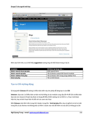Drupal 7 cho người mới học




Nhìn vào hình trên, ta có thể thấy suggestions tương ứng với khối block trong ví dụ là :


template                                              Sẽ được áp dụng vào …
block--search-form.tpl.php                            Khối search form
block--search.tpl.php                                 Tất cả blocks output bởi Search module
block--sidebar-first.php                              Tất cả blocks nằm trong vùng sidebar-first
block.tpl.php                                         Tất cả khối blocks


Tạo ra CSS styling động


Sử dụng biến $classes để styling có điều kiện.biến này cho phép dễ dàng tạo ra các CSS

Selectors dựa vào 1 số điều kiện cơ bản mà hệ thống và các module cung cấp sẵn để CSS có điều kiện
dựa vào các classes.kí thuật này được sử dụng để điều khiển styling nơi có thể là 1 ,2 hay 3 cột được
hiện thị, hay nó kích hoạt hiện thị đối với các users xác thực

Biến $classes mặc định nằm trong thẻ <body> trong file html.tpl.php.điều này có nghĩa là nó sẽ có mặt
trong tất cả các themes mà không phải có thêm 1 bước nào nữa để thêm nó vào.tất cả những gì ta cần



Ngô Quang Trung – email: ngotrung.poli.t@gmail.com                                                 150
 