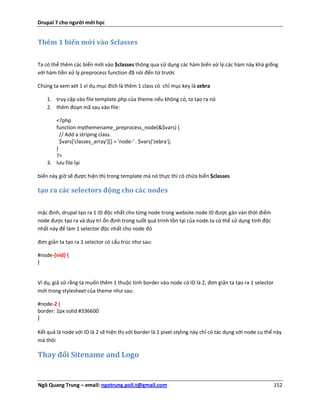 Drupal 7 cho người mới học


Thêm 1 biến mới vào $classes


Ta có thể thêm các biến mới vào $classes thông qua sử dụng các hàm biến xử lý.các hàm này khá giống
với hàm tiền xử lý preprocess function đã nói đến từ trước

Chúng ta xem xét 1 ví dụ.mục đích là thêm 1 class có chỉ mục key là zebra

    1. truy cập vào file template.php của theme.nếu không có, ta tạo ra nó
    2. thêm đoạn mã sau vào file:

       <?php
       function mythemename_preprocess_node(&$vars) {
         // Add a striping class.
         $vars['classes_array'][] = 'node-' . $vars['zebra'];
       }
       ?>
    3. lưu file lại

biến này giờ sẽ được hiện thị trong template mà nó thực thi có chứa biến $classes

tạo ra các selectors động cho các nodes


mặc định, drupal tạo ra 1 ID độc nhất cho từng node trong website.node ID được gán vàn thời điểm
node được tạo ra và duy trì ổn định trong suốt quá trình tồn tại của node.ta có thể sử dụng tính độc
nhất này để làm 1 selector độc nhất cho node đó

đơn giản ta tạo ra 1 selector có cấu trúc như sau:

#node-[nid] {
}


Ví dụ, giả sử rằng ta muốn thêm 1 thuộc tính border vào node có ID là 2, đơn giản ta tạo ra 1 selector
mới trong stylesheet của theme như sau:

#node-2 {
border: 1px solid #336600
}

Kết quả là node với ID là 2 sẽ hiện thị với border là 1 pixel.styling này chỉ có tác dụng với node cụ thể này
mà thôi

Thay đổi Sitename and Logo


Ngô Quang Trung – email: ngotrung.poli.t@gmail.com                                                       152
 