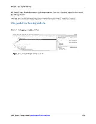 Drupal 7 cho người mới học


Để thay đổi logo : ấn vào Appearance >> Settings >> không chọn vào ô checkbox logo mặc định, sau đó
tải ảnh logo mới lên

Thay đổi tên website : ấn vào Configuration >> Site information >> thay đổi tên của website

Công cụ hỗ trợ theming website

Firefox’s Firebug plug-in (addon firefox)




Ngô Quang Trung – email: ngotrung.poli.t@gmail.com                                               153
 