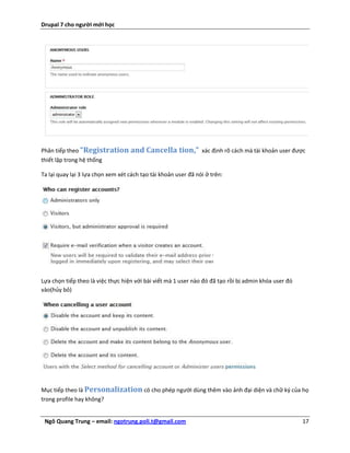 Drupal 7 cho người mới học




Phân tiếp theo “Registration and Cancella              tion,”   xác định rõ cách mà tài khoản user được
thiết lập trong hệ thống

Ta lại quay lại 3 lựa chọn xem xét cách tạo tài khoản user đã nói ở trên:




Lựa chọn tiếp theo là việc thực hiện với bài viết mà 1 user nào đó đã tạo rồi bị admin khóa user đó
vào(hủy bỏ)




Mục tiếp theo là Personalization có cho phép người dùng thêm vào ảnh đại diện và chữ ký của họ
trong profile hay không?


 Ngô Quang Trung – email: ngotrung.poli.t@gmail.com                                                   17
 
