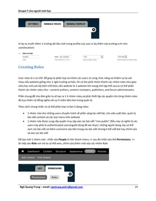 Drupal 7 cho người mới học




Ví dụ ta muốn thêm 1 trường dữ liệu mới trong profile của user.ví dụ thêm vào trường vị trí cho
user(location)




Creating Roles

User roles là 1 cơ chế để giúp ta phân loại và nhóm các users có cùng chức năng và nhiệm vụ lại với
nhau.nếu website giống như 1 ngôi trường cơ bản, thì có the phải nhóm thành các nhóm roles như giáo
viên,học sinh,cán bộ biên chế khác.nếu website là 1 website lớn mang tính tập thể cao,ta có thể phân
thành các nhóm roles như : content authors, content reviewers, publishers, and forum administrators

Phần chung,để cho đơn giản ta sẽ tạo ra 1 ít nhóm roles,và phải thiết lập các quyền cho từng nhóm roles
đó.tuy nhiên nó đồng nghĩa với sự ít mềm dẻo hơn trong quản lý.

Theo cách chung nhất, ta có thể phân loại ra làm 2 dạng roles:

       1 nhóm role cho những users chuyên trách về phần sáng tác viết bài, cho việc xuất bản, quản lý
        bài viết content và các loại menu trên website
       1 nhóm role được cung cấp quyền truy cập vào các bài viết “non-public”.điều này có nghĩa là các
        users này phải là authenticated users(người dùng đã xác thực) .những người dùng này có thể
        xem các bài viết và thêm comment vào bên trong các bài viết nhưng k thể viết bài hay chỉnh sửa
        và xóa các bài viết

Để tạo mới 1 nhóm role : nhấn vào People ở trên thanh menu >> sau đó nhấn vào thẻ Permissions >>
ấn tiếp vào Role nơi mà ta có thể xem, chỉnh sửa,thêm mới xóa các nhóm Role




 Ngô Quang Trung – email: ngotrung.poli.t@gmail.com                                                 19
 